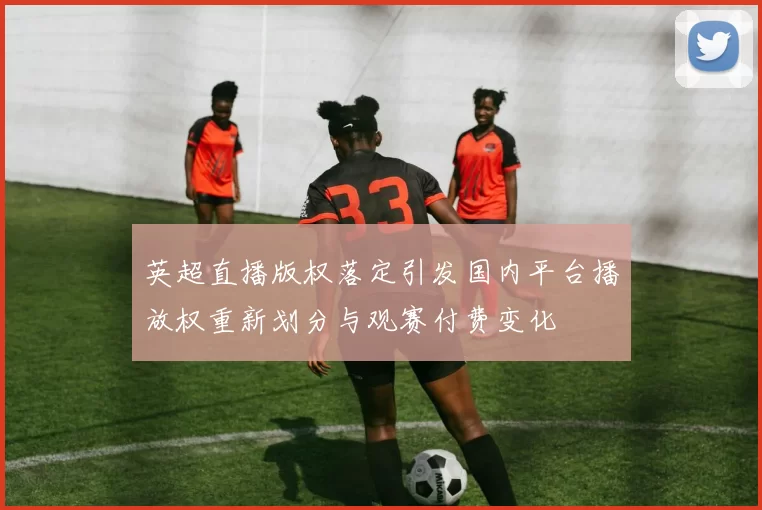 英超直播版权落定引发国内平台播放权重新划分与观赛付费变化