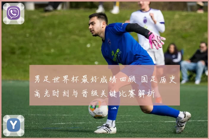 男足世界杯最好成绩回顾 国足历史高光时刻与晋级关键比赛解析