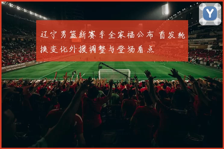 辽宁男篮新赛季全家福公布 首发轮换变化外援调整与登场看点