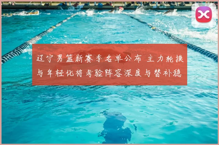 辽宁男篮新赛季名单公布 主力轮换与年轻化将考验阵容深度与替补稳定性