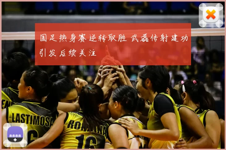 国足热身赛逆转取胜 武磊传射建功引发后续关注