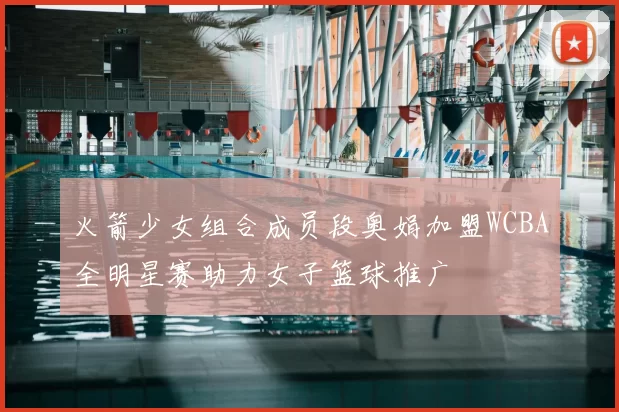 火箭少女组合成员段奥娟加盟WCBA全明星赛助力女子篮球推广