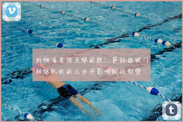 利物浦客场点球获胜：萨拉赫破门助球队收获三分并影响欧战形势