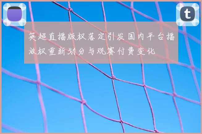 英超直播版权落定引发国内平台播放权重新划分与观赛付费变化