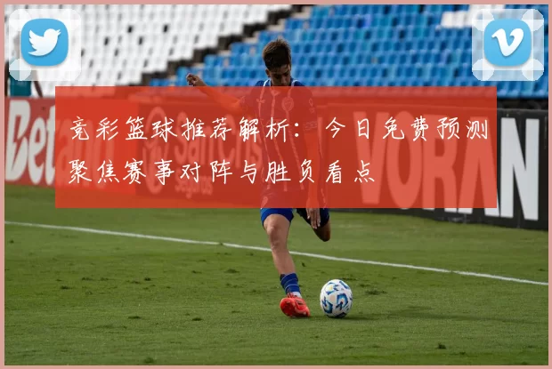 竞彩篮球推荐解析：今日免费预测聚焦赛事对阵与胜负看点