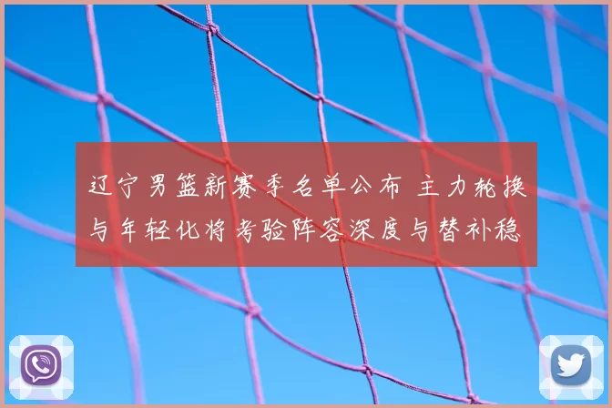 辽宁男篮新赛季名单公布 主力轮换与年轻化将考验阵容深度与替补稳定性
