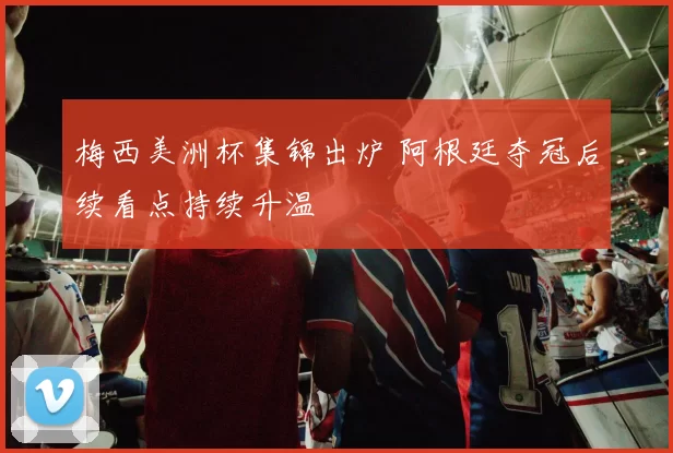 梅西美洲杯集锦出炉 阿根廷夺冠后续看点持续升温