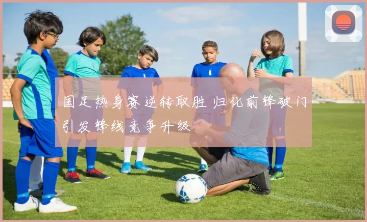 国足热身赛逆转取胜 归化前锋破门引发锋线竞争升级