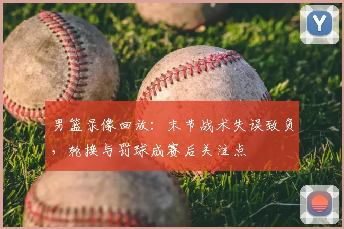 男篮录像回放：末节战术失误致负，轮换与罚球成赛后关注点