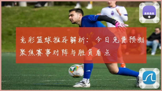 竞彩篮球推荐解析：今日免费预测聚焦赛事对阵与胜负看点