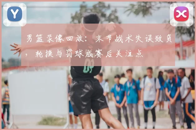男篮录像回放：末节战术失误致负，轮换与罚球成赛后关注点