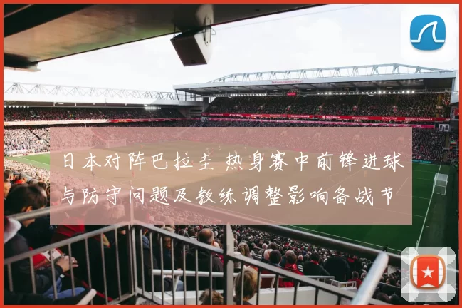 日本对阵巴拉圭 热身赛中前锋进球与防守问题及教练调整影响备战节奏