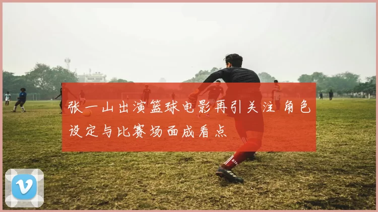 张一山出演篮球电影再引关注 角色设定与比赛场面成看点