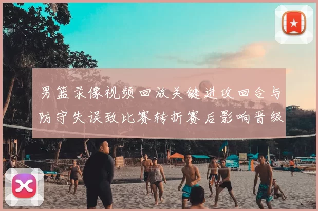 男篮录像视频回放关键进攻回合与防守失误致比赛转折赛后影响晋级形势