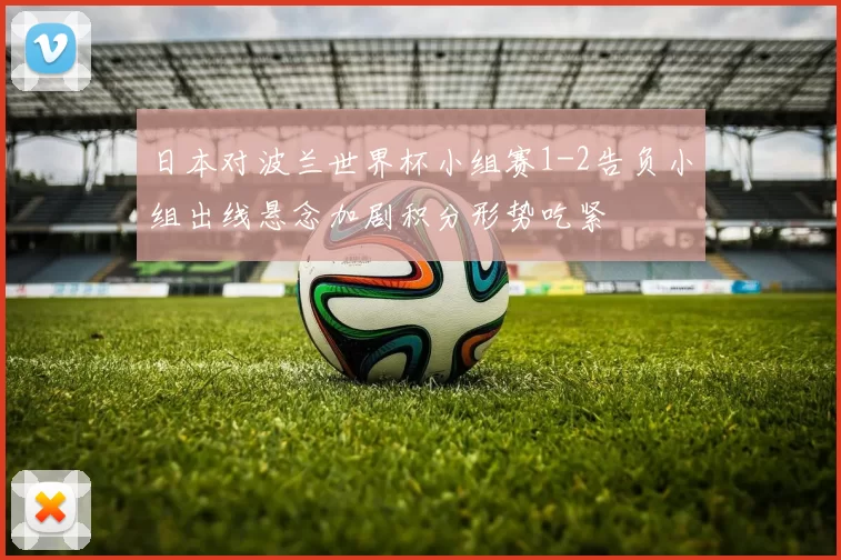 日本对波兰世界杯小组赛1-2告负小组出线悬念加剧积分形势吃紧