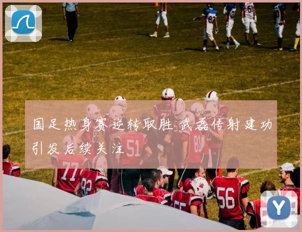 国足热身赛逆转取胜 武磊传射建功引发后续关注