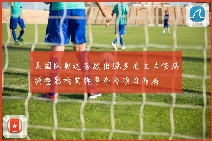 美国队奥运备战出现多名主力伤病调整影响奖牌争夺与项目布局