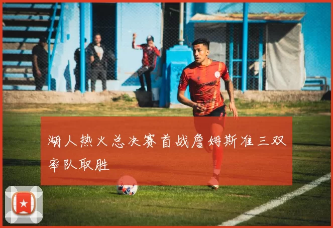 湖人热火总决赛首战詹姆斯准三双率队取胜