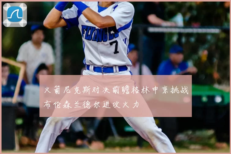 火箭尼克斯对决前瞻格林申京挑战布伦森兰德尔进攻火力