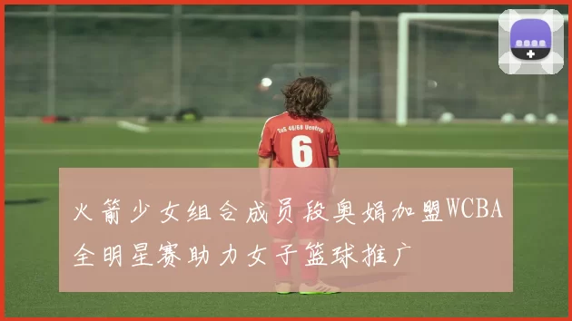 火箭少女组合成员段奥娟加盟WCBA全明星赛助力女子篮球推广