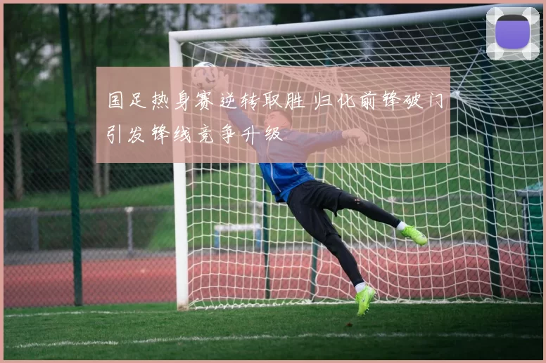 国足热身赛逆转取胜 归化前锋破门引发锋线竞争升级