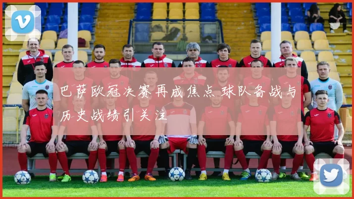 巴萨欧冠决赛再成焦点 球队备战与历史战绩引关注