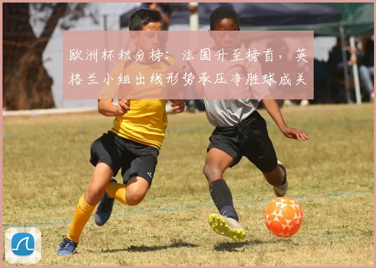 欧洲杯积分榜：法国升至榜首，英格兰小组出线形势承压净胜球成关键