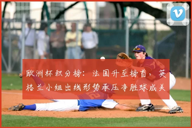 欧洲杯积分榜：法国升至榜首，英格兰小组出线形势承压净胜球成关键