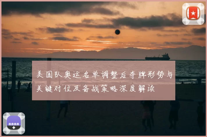 美国队奥运名单调整后夺牌形势与关键对位及备战策略深度解读