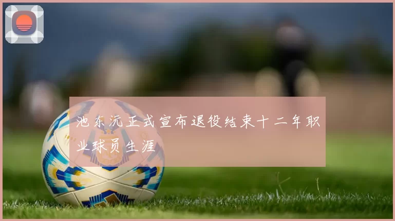 池东沅正式宣布退役结束十二年职业球员生涯