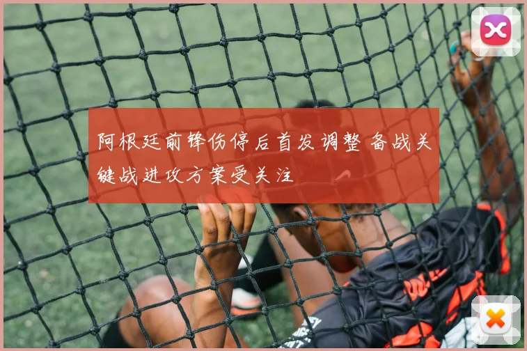 阿根廷前锋伤停后首发调整 备战关键战进攻方案受关注