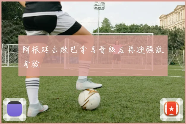 阿根廷击败巴拿马晋级后再迎强敌考验