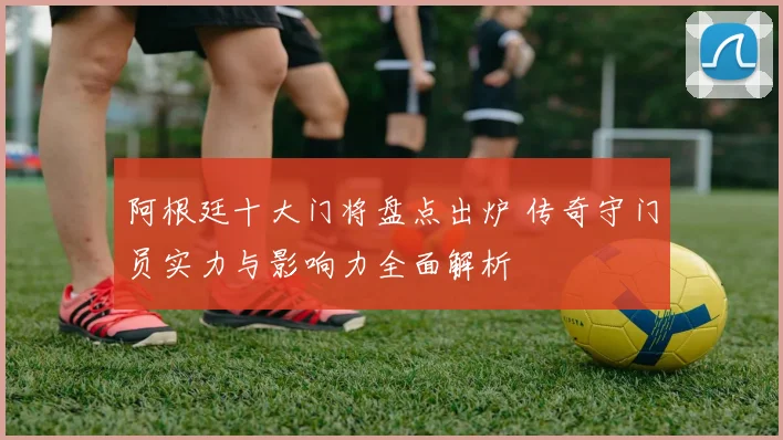 阿根廷十大门将盘点出炉 传奇守门员实力与影响力全面解析
