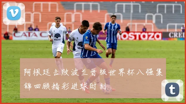 阿根廷击败波兰晋级世界杯八强集锦回顾精彩进球时刻