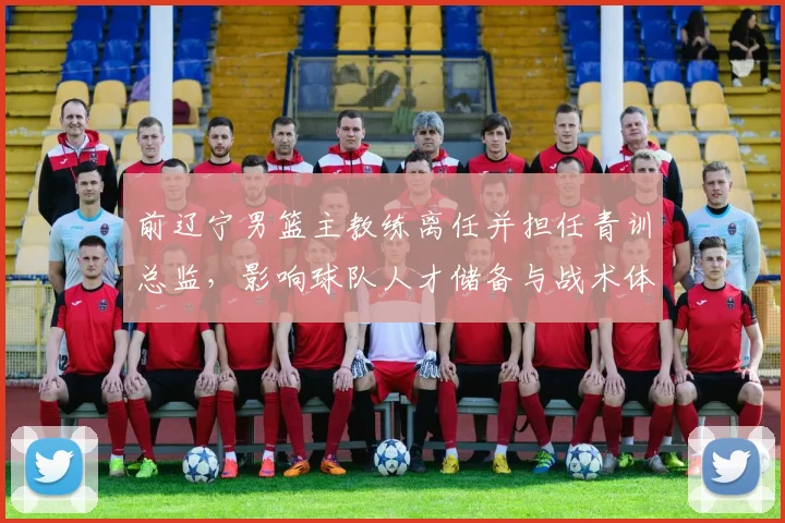 前辽宁男篮主教练离任并担任青训总监，影响球队人才储备与战术体系