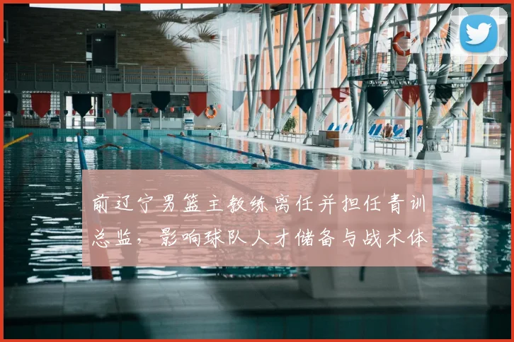 前辽宁男篮主教练离任并担任青训总监，影响球队人才储备与战术体系