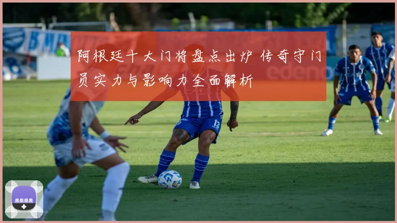 阿根廷十大门将盘点出炉 传奇守门员实力与影响力全面解析