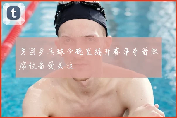 男团乒乓球今晚直播开赛争夺晋级席位备受关注