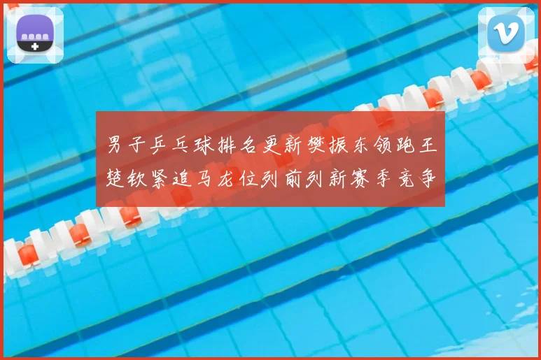 男子乒乓球排名更新樊振东领跑王楚钦紧追马龙位列前列新赛季竞争升温