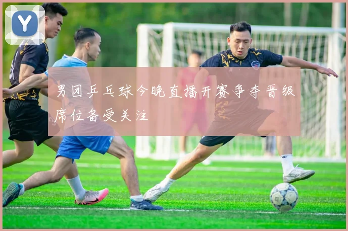 男团乒乓球今晚直播开赛争夺晋级席位备受关注