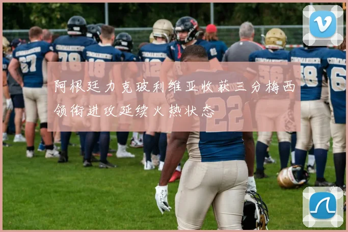 阿根廷力克玻利维亚收获三分梅西领衔进攻延续火热状态