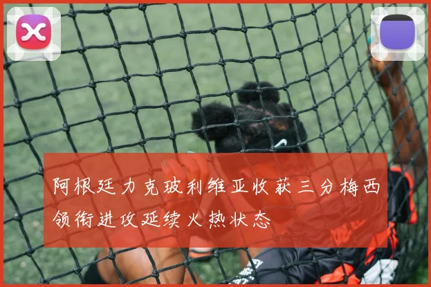 阿根廷力克玻利维亚收获三分梅西领衔进攻延续火热状态